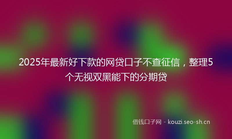 2025年最新好下款的网贷口子不查征信，整理5个无视双黑能下的分期贷