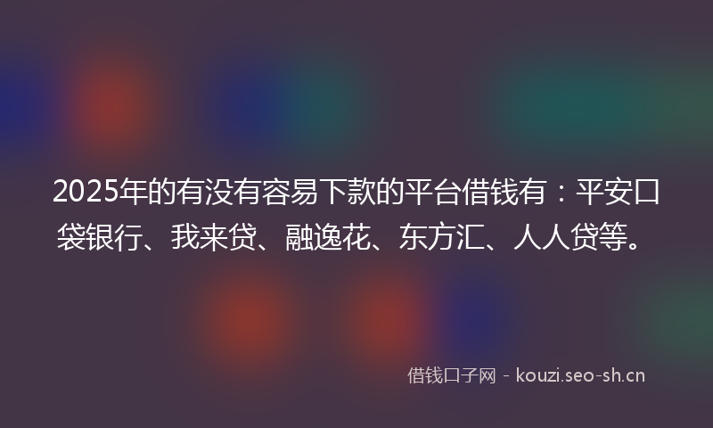 2025年的有没有容易下款的平台借钱有：平安口袋银行、我来贷、融逸花、东方汇、人人贷等。