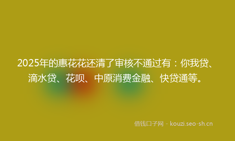 2025年的惠花花还清了审核不通过有：你我贷、滴水贷、花呗、中原消费金融、快贷通等。