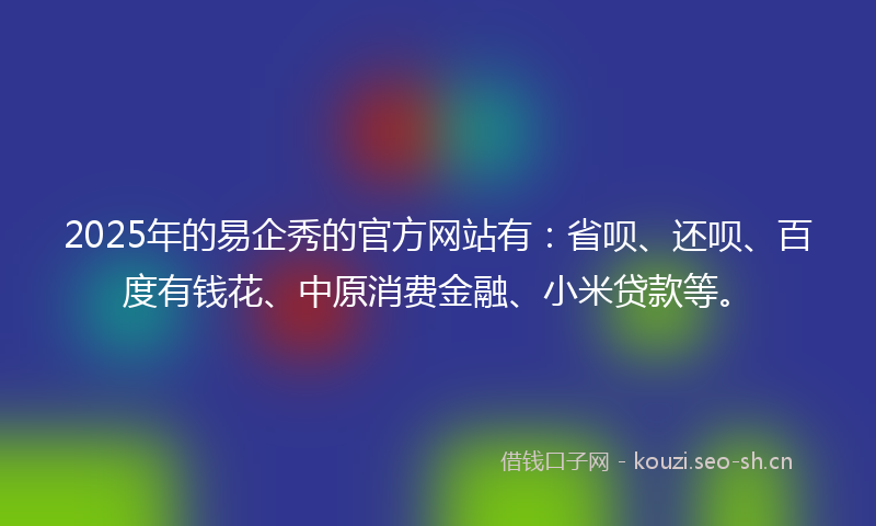2025年的易企秀的官方网站有：省呗、还呗、百度有钱花、中原消费金融、小米贷款等。