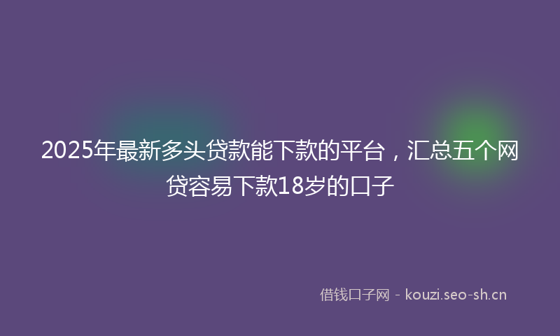 2025年最新多头贷款能下款的平台，汇总五个网贷容易下款18岁的口子