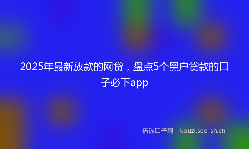 2025年最新放款的网贷，盘点5个黑户贷款的口子必下app