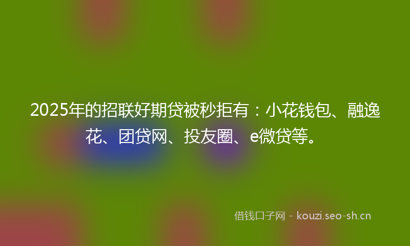 2025年的招联好期贷被秒拒有：小花钱包、融逸花、团贷网、投友圈、e微贷等。