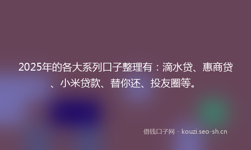 2025年的各大系列口子整理有：滴水贷、惠商贷、小米贷款、替你还、投友圈等。
