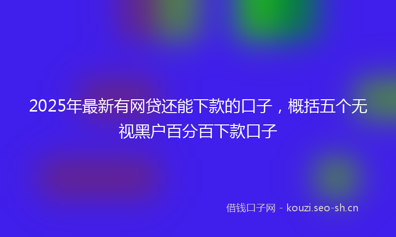 2025年最新有网贷还能下款的口子，概括五个无视黑户百分百下款口子