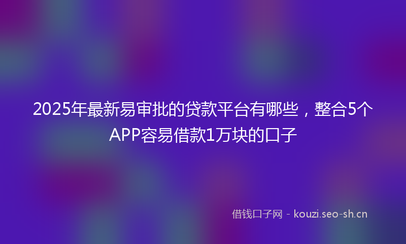 2025年最新易审批的贷款平台有哪些，整合5个APP容易借款1万块的口子