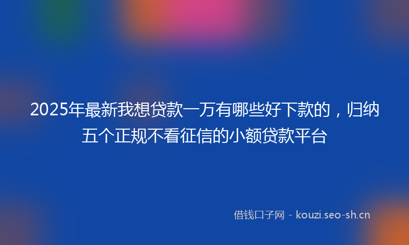 2025年最新我想贷款一万有哪些好下款的，归纳五个正规不看征信的小额贷款平台