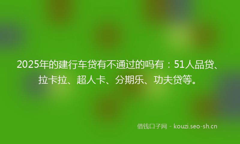 2025年的建行车贷有不通过的吗有：51人品贷、拉卡拉、超人卡、分期乐、功夫贷等。