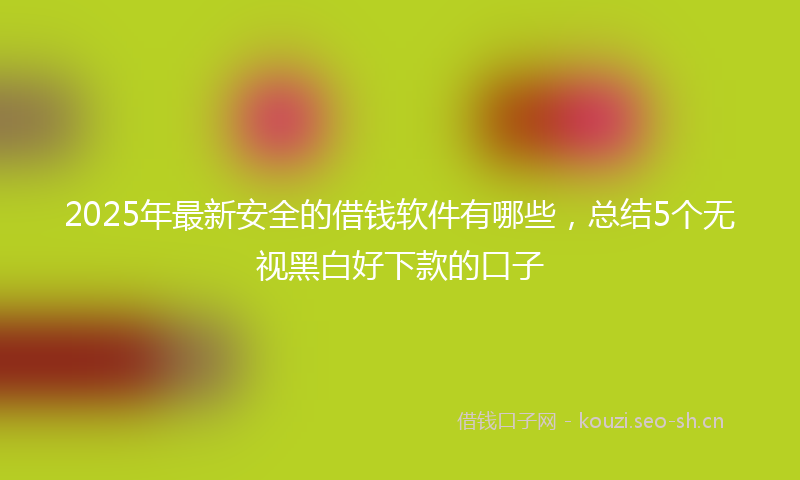2025年最新安全的借钱软件有哪些，总结5个无视黑白好下款的口子