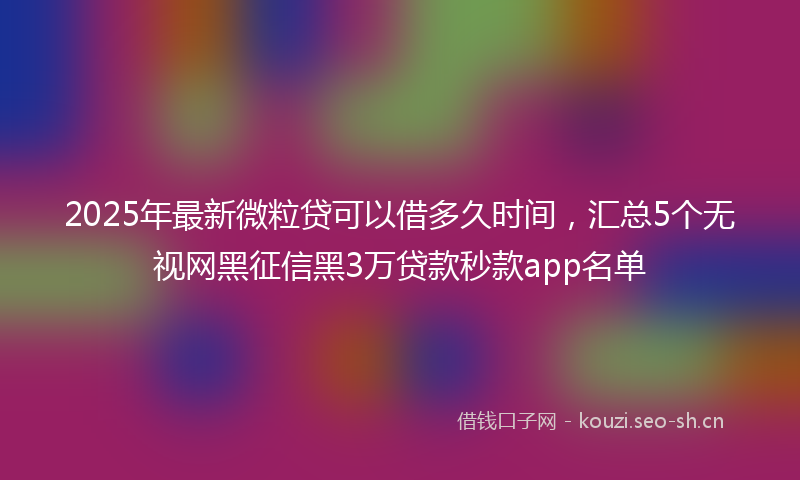 2025年最新微粒贷可以借多久时间，汇总5个无视网黑征信黑3万贷款秒款app名单
