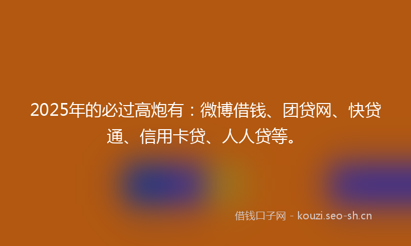 2025年的必过高炮有：微博借钱、团贷网、快贷通、信用卡贷、人人贷等。