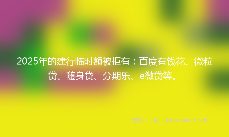 2025年的建行临时额被拒有：百度有钱花、微粒贷、随身贷、分期乐、e微贷等。