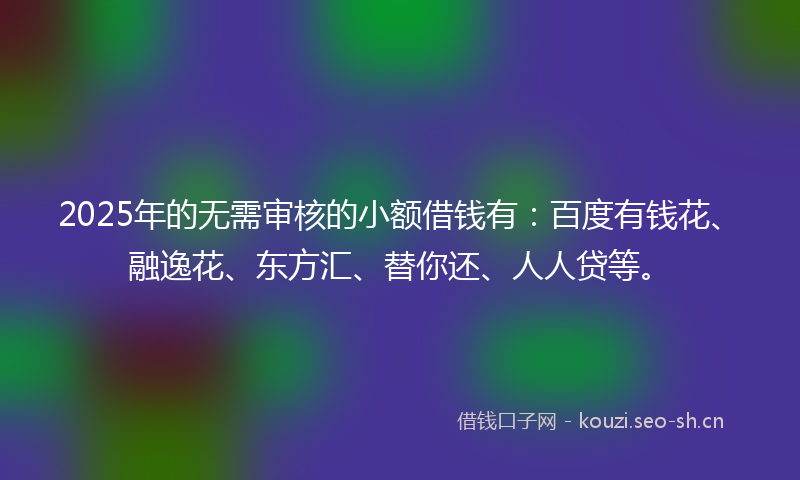 2025年的无需审核的小额借钱有：百度有钱花、融逸花、东方汇、替你还、人人贷等。