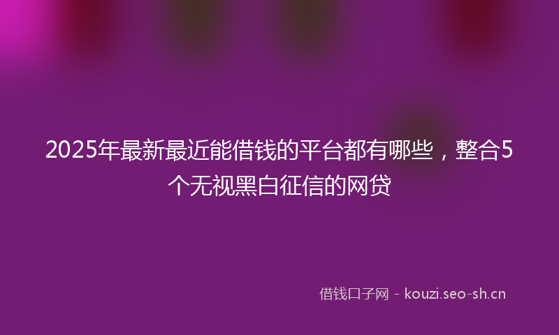 2025年最新最近能借钱的平台都有哪些，整合5个无视黑白征信的网贷