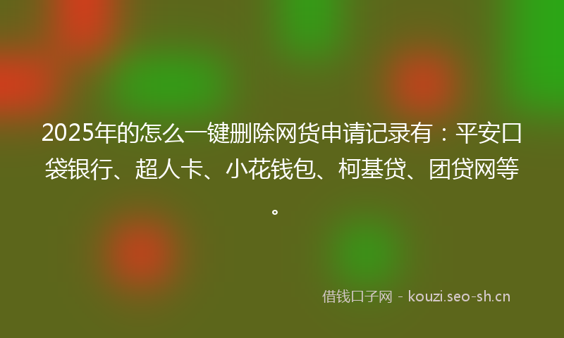 2025年的怎么一键删除网货申请记录有：平安口袋银行、超人卡、小花钱包、柯基贷、团贷网等。