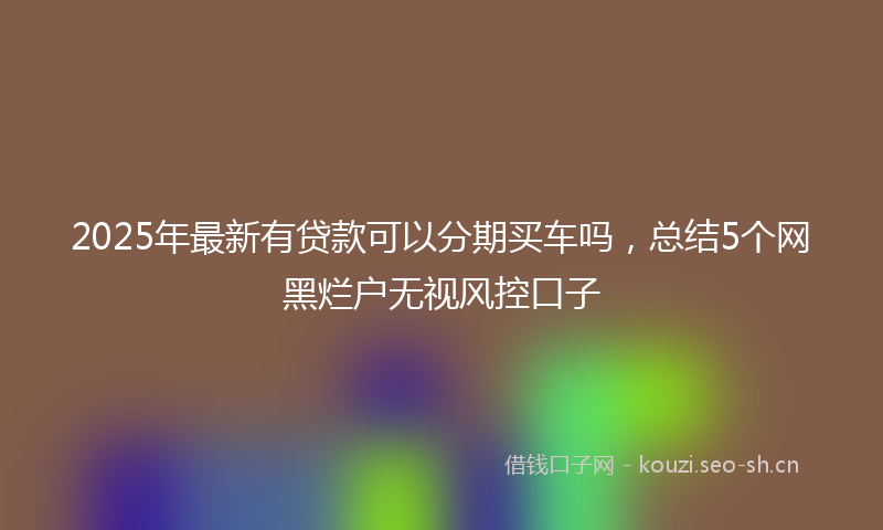 2025年最新有贷款可以分期买车吗，总结5个网黑烂户无视风控口子