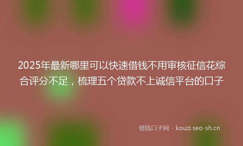 2025年最新哪里可以快速借钱不用审核征信花综合评分不足，梳理五个贷款不上诚信平台的口子