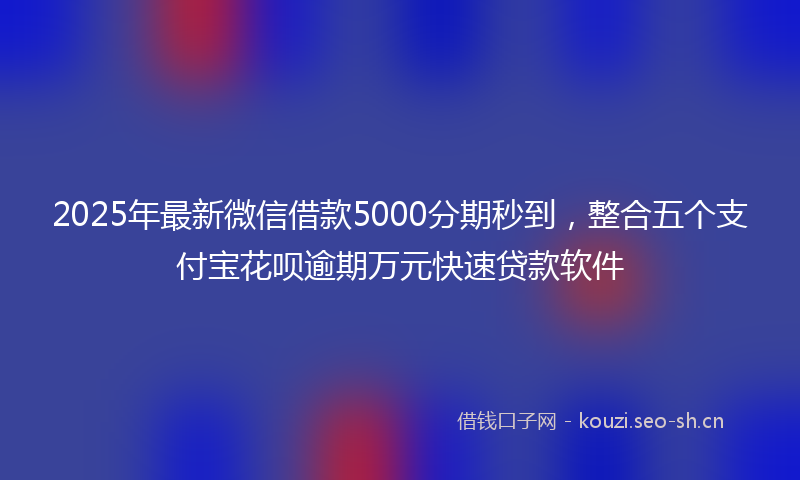 2025年最新微信借款5000分期秒到，整合五个支付宝花呗逾期万元快速贷款软件