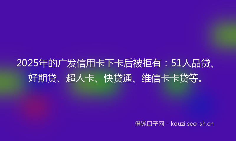 2025年的广发信用卡下卡后被拒有：51人品贷、好期贷、超人卡、快贷通、维信卡卡贷等。