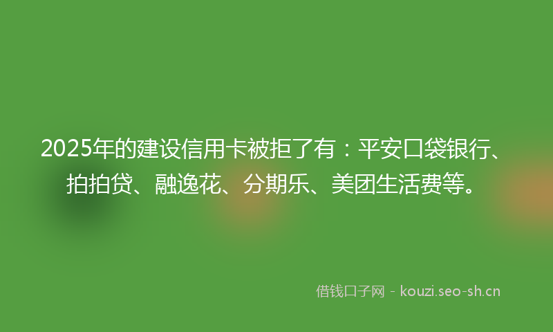 2025年的建设信用卡被拒了有：平安口袋银行、拍拍贷、融逸花、分期乐、美团生活费等。