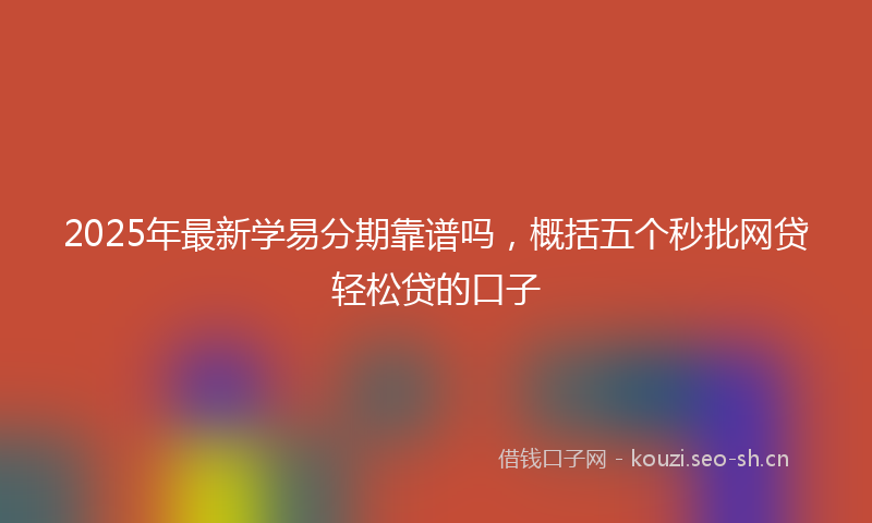 2025年最新学易分期靠谱吗，概括五个秒批网贷轻松贷的口子