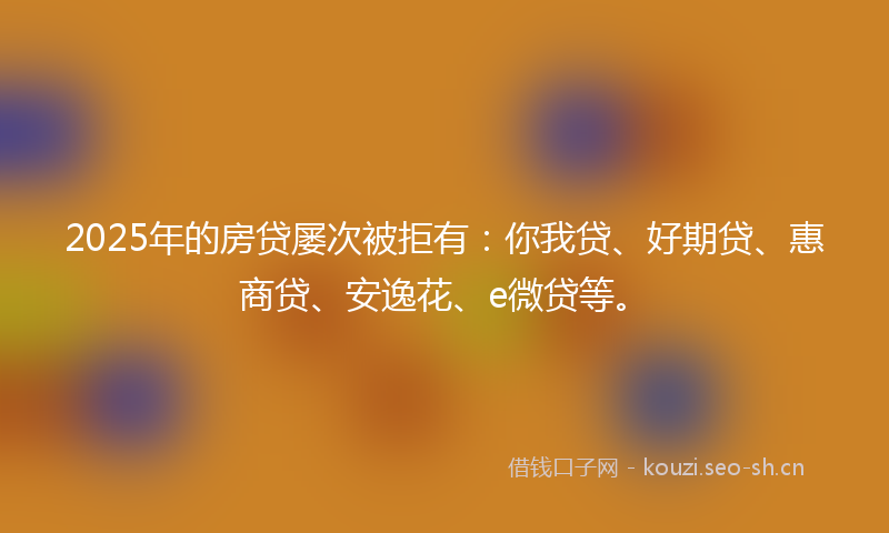 2025年的房贷屡次被拒有：你我贷、好期贷、惠商贷、安逸花、e微贷等。