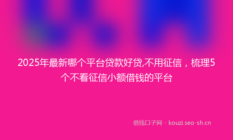 2025年最新哪个平台贷款好贷,不用征信，梳理5个不看征信小额借钱的平台