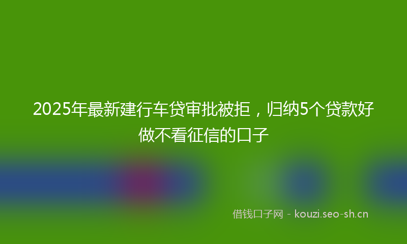 2025年最新建行车贷审批被拒，归纳5个贷款好做不看征信的口子