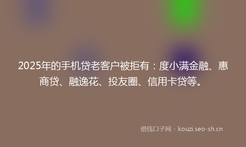2025年的手机贷老客户被拒有：度小满金融、惠商贷、融逸花、投友圈、信用卡贷等。
