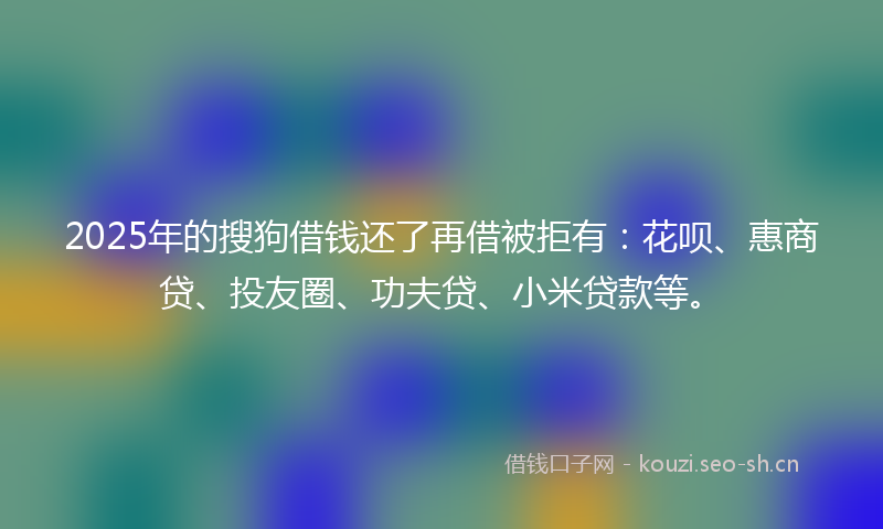 2025年的搜狗借钱还了再借被拒有：花呗、惠商贷、投友圈、功夫贷、小米贷款等。