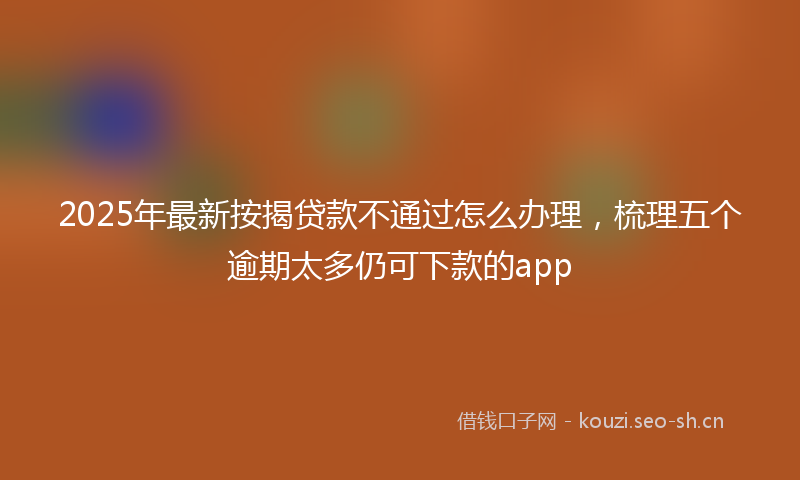 2025年最新按揭贷款不通过怎么办理，梳理五个逾期太多仍可下款的app