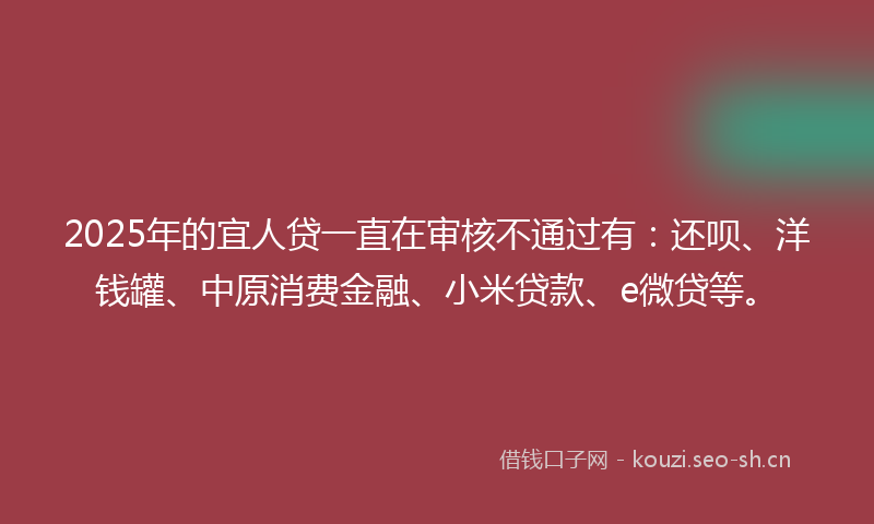 2025年的宜人贷一直在审核不通过有：还呗、洋钱罐、中原消费金融、小米贷款、e微贷等。