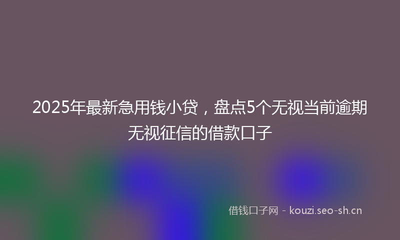 2025年最新急用钱小贷，盘点5个无视当前逾期无视征信的借款口子