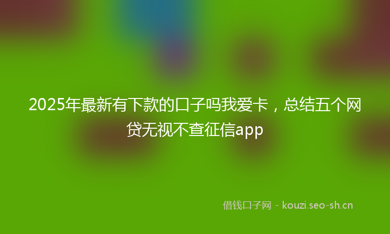 2025年最新有下款的口子吗我爱卡，总结五个网贷无视不查征信app