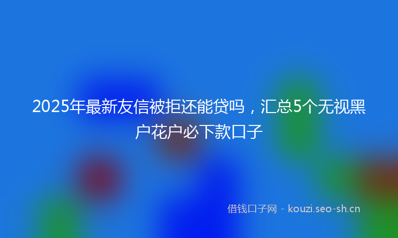 2025年最新友信被拒还能贷吗，汇总5个无视黑户花户必下款口子