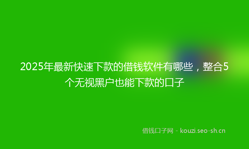 2025年最新快速下款的借钱软件有哪些，整合5个无视黑户也能下款的口子