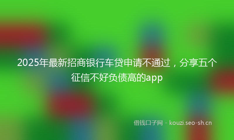 2025年最新招商银行车贷申请不通过，分享五个征信不好负债高的app