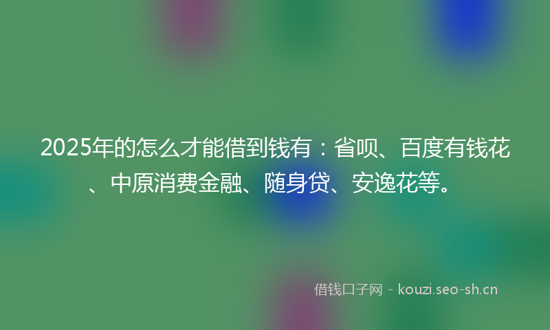 2025年的怎么才能借到钱有:省呗、百度有钱花、中原消费金融、随身贷、安逸花等。