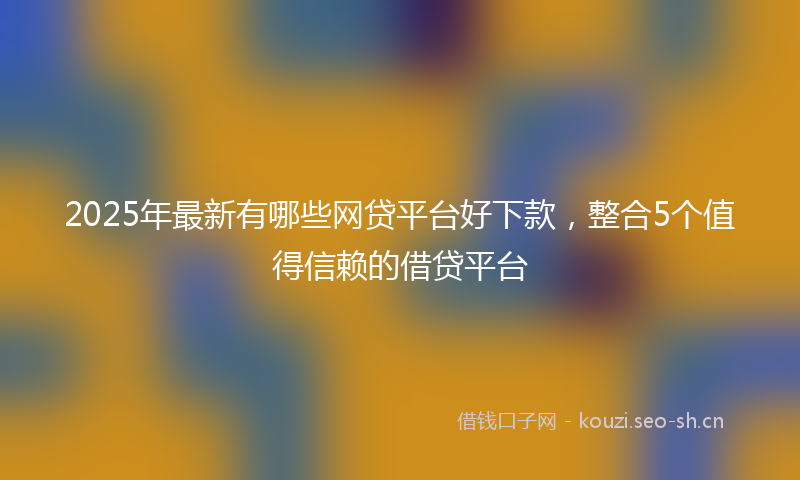 2025年最新有哪些网贷平台好下款，整合5个值得信赖的借贷平台
