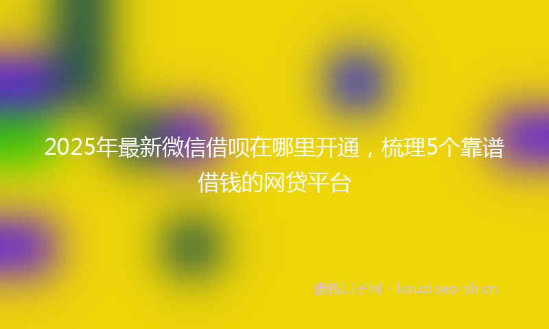 2025年最新微信借呗在哪里开通，梳理5个靠谱借钱的网贷平台