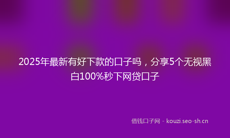 2025年最新有好下款的口子吗，分享5个无视黑白100%秒下网贷口子