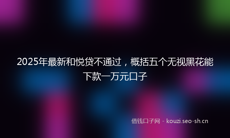 2025年最新和悦贷不通过，概括五个无视黑花能下款一万元口子