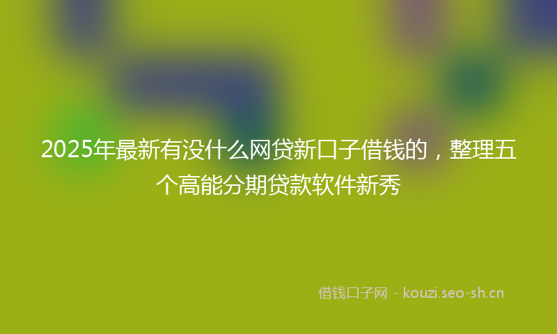 2025年最新有没什么网贷新口子借钱的，整理五个高能分期贷款软件新秀