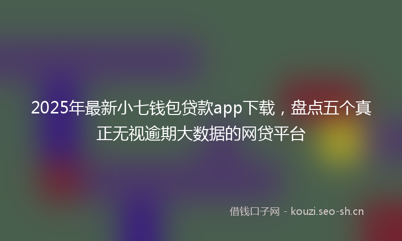 2025年最新小七钱包贷款app下载，盘点五个真正无视逾期大数据的网贷平台