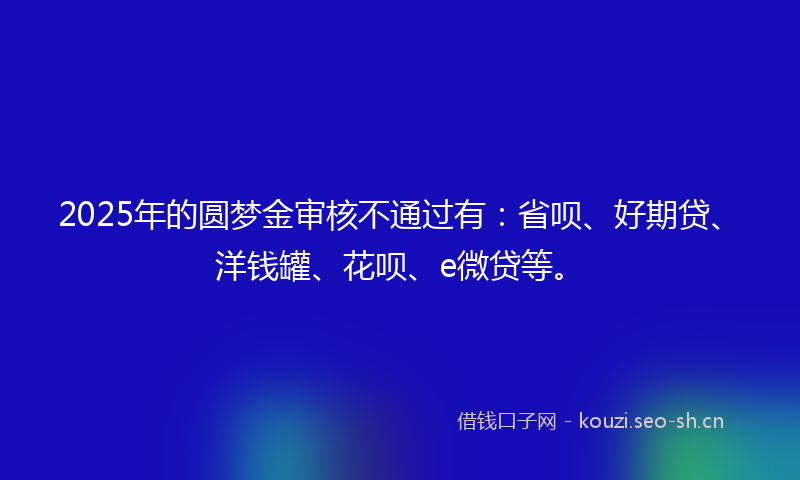 2025年的圆梦金审核不通过有:省呗、好期贷、洋钱罐、花呗、e微贷等。