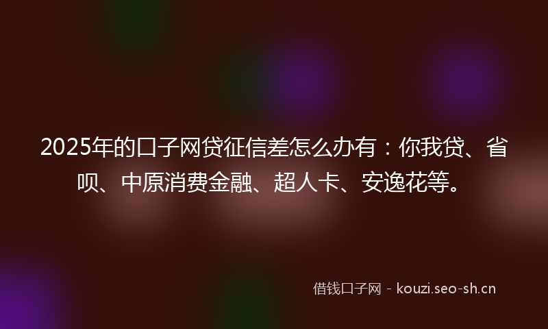 2025年的口子网贷征信差怎么办有：你我贷、省呗、中原消费金融、超人卡、安逸花等。