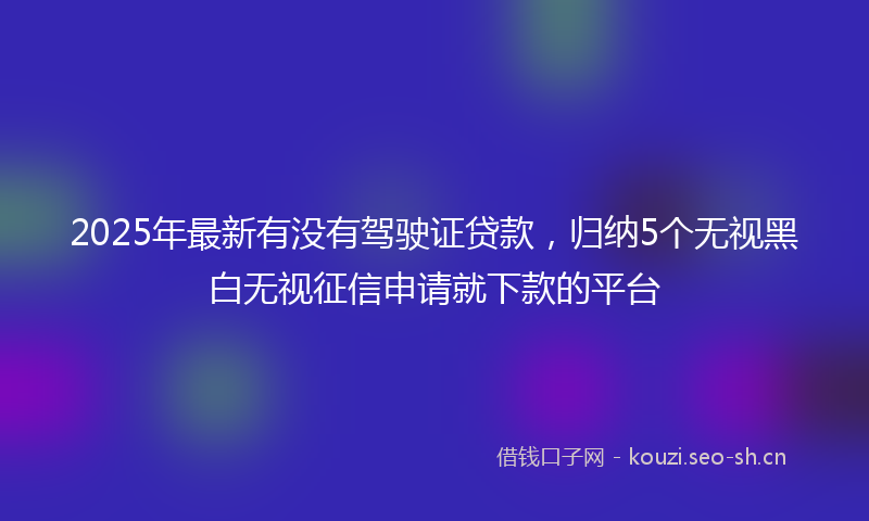 2025年最新有没有驾驶证贷款，归纳5个无视黑白无视征信申请就下款的平台