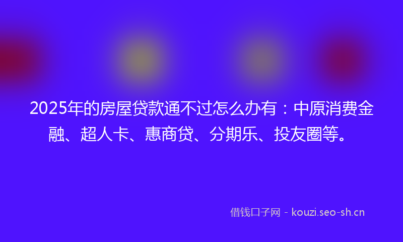 2025年的房屋贷款通不过怎么办有：中原消费金融、超人卡、惠商贷、分期乐、投友圈等。