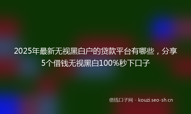 2025年最新无视黑白户的贷款平台有哪些，分享5个借钱无视黑白100%秒下口子