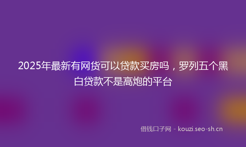 2025年最新有网货可以贷款买房吗，罗列五个黑白贷款不是高炮的平台